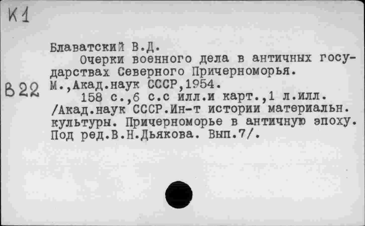 ﻿Kd
Блаватский В.Д.
Очерки военного дела в античных государствах Северного Причерноморья.
а ро М.,Акад.наук СССР,1954.
158 с.,б с.с илл.и карт.,1 л.илл. /Акад.наук СССР.Ин-т истории материальн. культуры. Причерноморье в античную эпоху. Под ред.В.Н.Дьякова. Вып.7/.